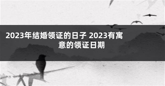 2023年结婚领证的日子 2023有寓意的领证日期