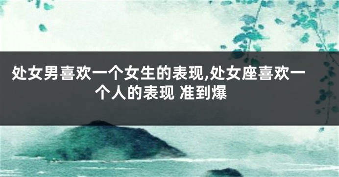 处女男喜欢一个女生的表现,处女座喜欢一个人的表现 准到爆