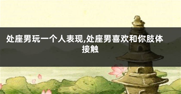 处座男玩一个人表现,处座男喜欢和你肢体接触