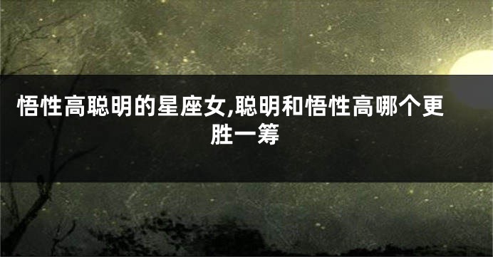悟性高聪明的星座女,聪明和悟性高哪个更胜一筹