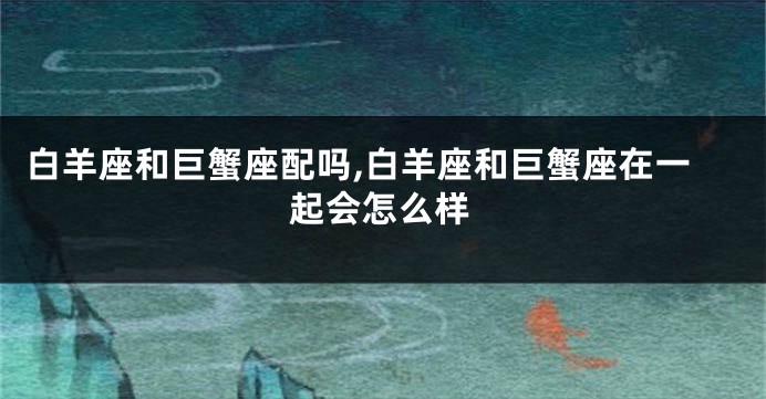 白羊座和巨蟹座配吗,白羊座和巨蟹座在一起会怎么样