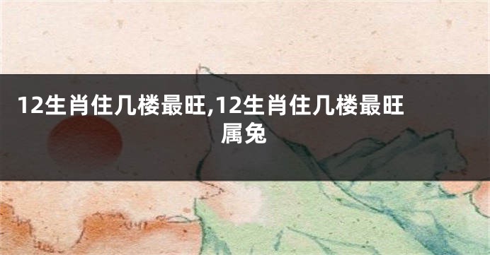 12生肖住几楼最旺,12生肖住几楼最旺属兔
