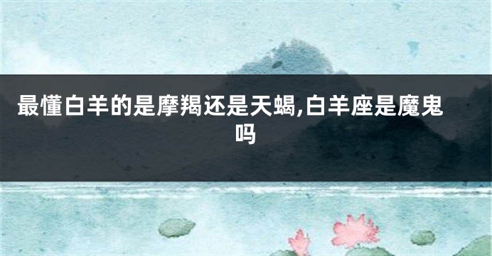 最懂白羊的是摩羯还是天蝎,白羊座是魔鬼吗