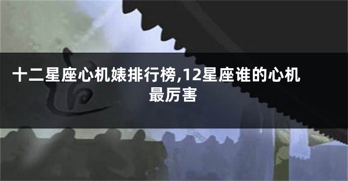 十二星座心机婊排行榜,12星座谁的心机最厉害