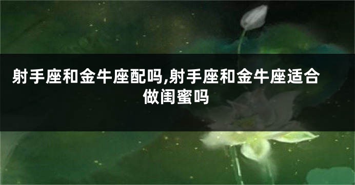 射手座和金牛座配吗,射手座和金牛座适合做闺蜜吗