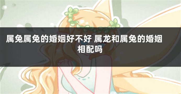 属兔属兔的婚姻好不好 属龙和属兔的婚姻相配吗