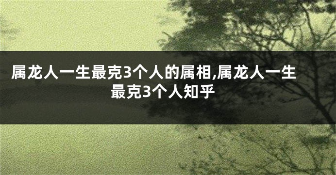 属龙人一生最克3个人的属相,属龙人一生最克3个人知乎