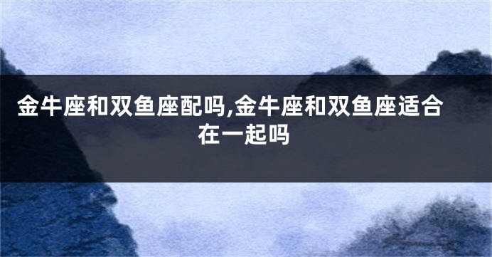 金牛座和双鱼座配吗,金牛座和双鱼座适合在一起吗
