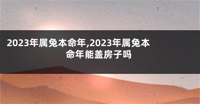 2023年属兔本命年,2023年属兔本命年能盖房子吗