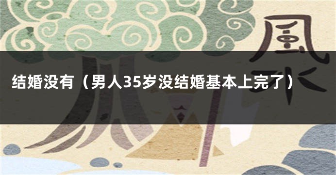 结婚没有（男人35岁没结婚基本上完了）