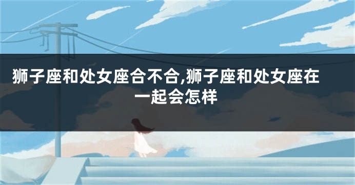 狮子座和处女座合不合,狮子座和处女座在一起会怎样