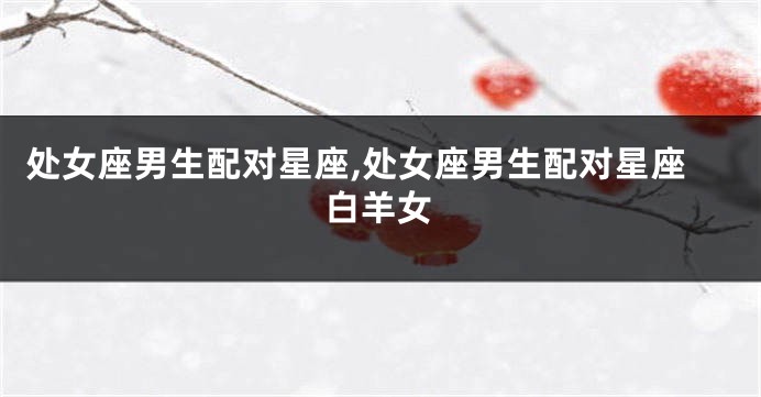 处女座男生配对星座,处女座男生配对星座白羊女