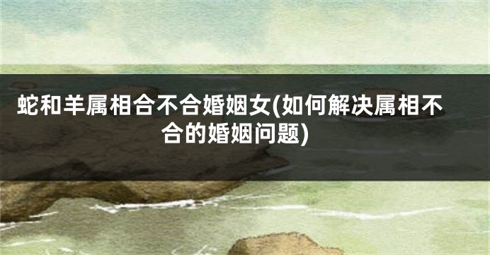 蛇和羊属相合不合婚姻女(如何解决属相不合的婚姻问题)