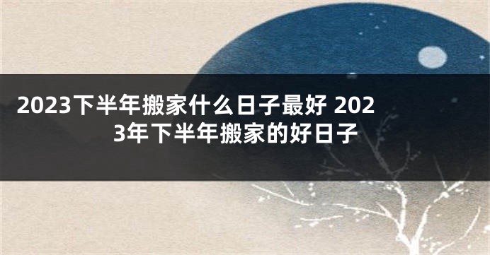 2023下半年搬家什么日子最好 2023年下半年搬家的好日子