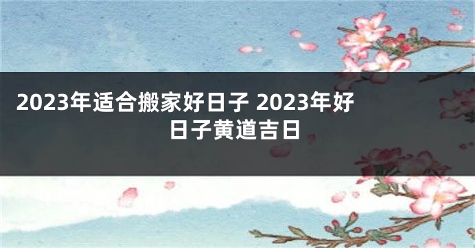 2023年适合搬家好日子 2023年好日子黄道吉日