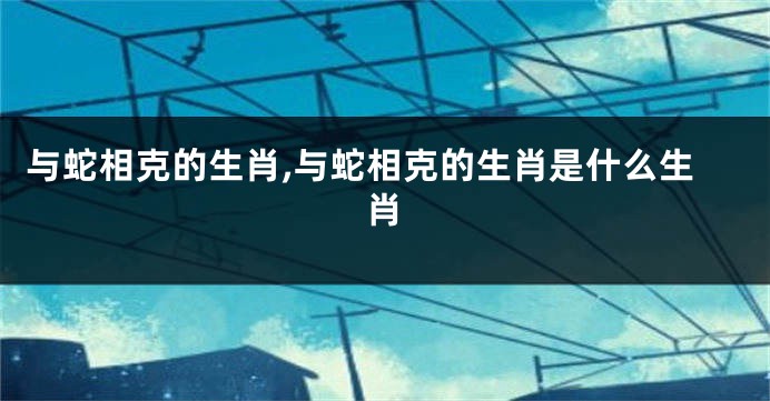 与蛇相克的生肖,与蛇相克的生肖是什么生肖