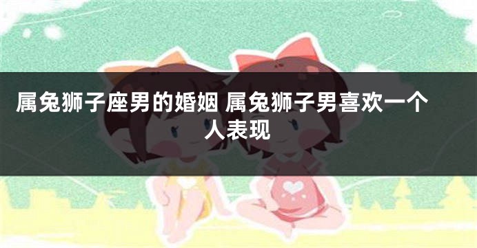 属兔狮子座男的婚姻 属兔狮子男喜欢一个人表现