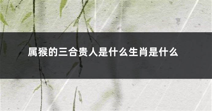 属猴的三合贵人是什么生肖是什么