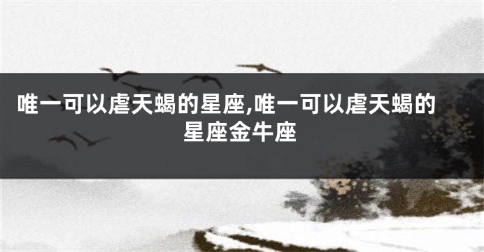 唯一可以虐天蝎的星座,唯一可以虐天蝎的星座金牛座