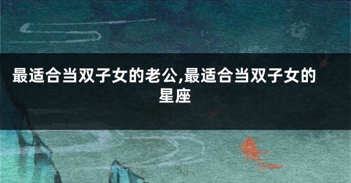 最适合当双子女的老公,最适合当双子女的星座