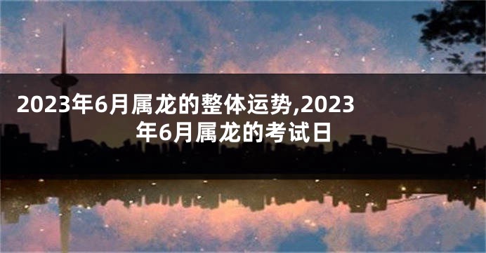 2023年6月属龙的整体运势,2023年6月属龙的考试日
