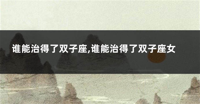 谁能治得了双子座,谁能治得了双子座女