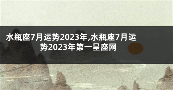 水瓶座7月运势2023年,水瓶座7月运势2023年第一星座网