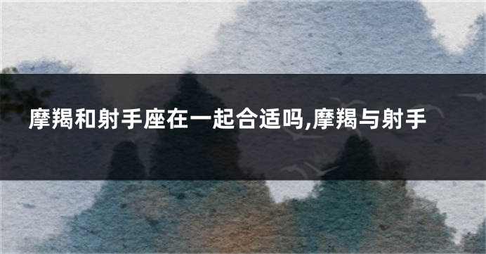 摩羯和射手座在一起合适吗,摩羯与射手