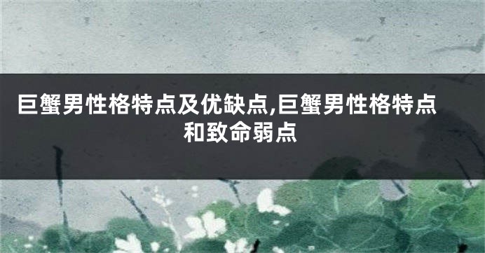 巨蟹男性格特点及优缺点,巨蟹男性格特点和致命弱点