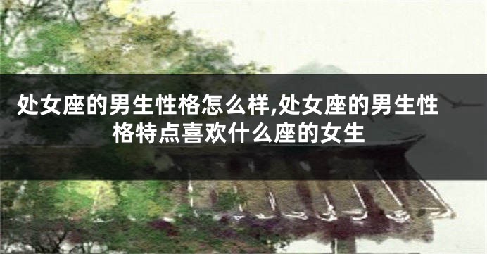 处女座的男生性格怎么样,处女座的男生性格特点喜欢什么座的女生