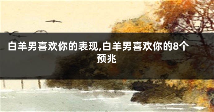 白羊男喜欢你的表现,白羊男喜欢你的8个预兆