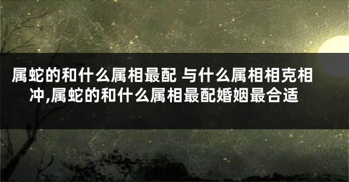 属蛇的和什么属相最配 与什么属相相克相冲,属蛇的和什么属相最配婚姻最合适