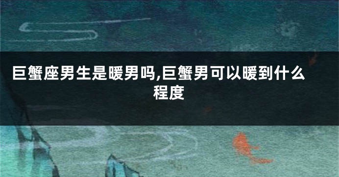 巨蟹座男生是暖男吗,巨蟹男可以暖到什么程度