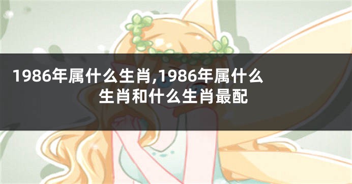 1986年属什么生肖,1986年属什么生肖和什么生肖最配