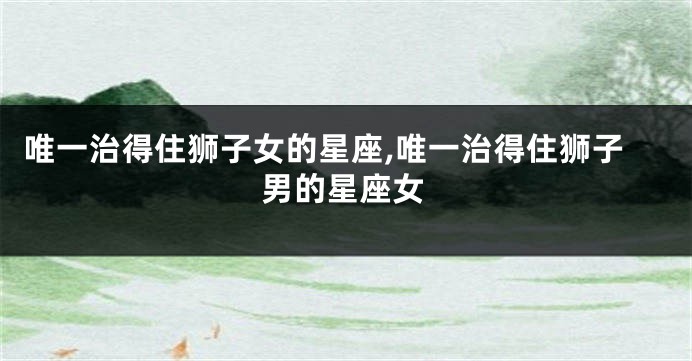 唯一治得住狮子女的星座,唯一治得住狮子男的星座女