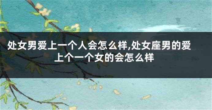 处女男爱上一个人会怎么样,处女座男的爱上个一个女的会怎么样