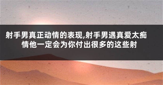 射手男真正动情的表现,射手男遇真爱太痴情他一定会为你付出很多的这些射