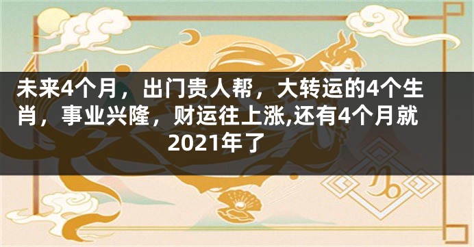 未来4个月，出门贵人帮，大转运的4个生肖，事业兴隆，财运往上涨,还有4个月就2021年了