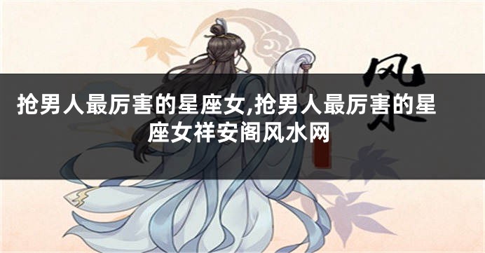 抢男人最厉害的星座女,抢男人最厉害的星座女祥安阁风水网