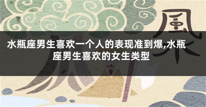 水瓶座男生喜欢一个人的表现准到爆,水瓶座男生喜欢的女生类型