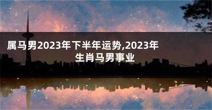 属马男2023年下半年运势,2023年生肖马男事业