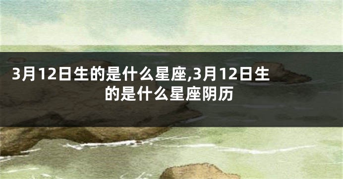 3月12日生的是什么星座,3月12日生的是什么星座阴历