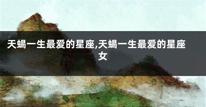 天蝎一生最爱的星座,天蝎一生最爱的星座女