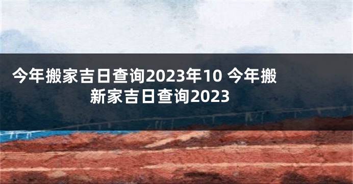 今年搬家吉日查询2023年10 今年搬新家吉日查询2023