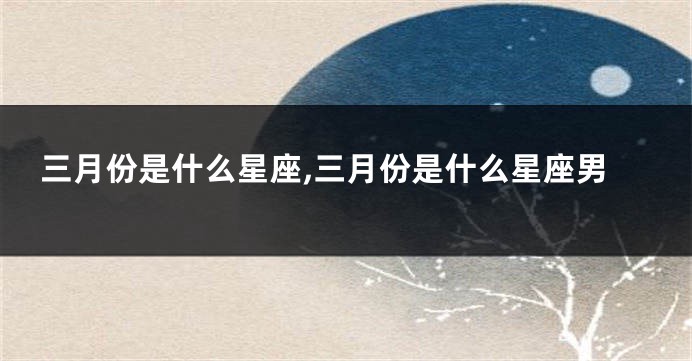 三月份是什么星座,三月份是什么星座男