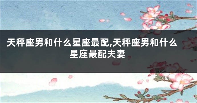 天秤座男和什么星座最配,天秤座男和什么星座最配夫妻