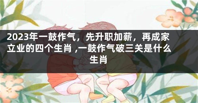 2023年一鼓作气，先升职加薪，再成家立业的四个生肖 ,一鼓作气破三关是什么生肖