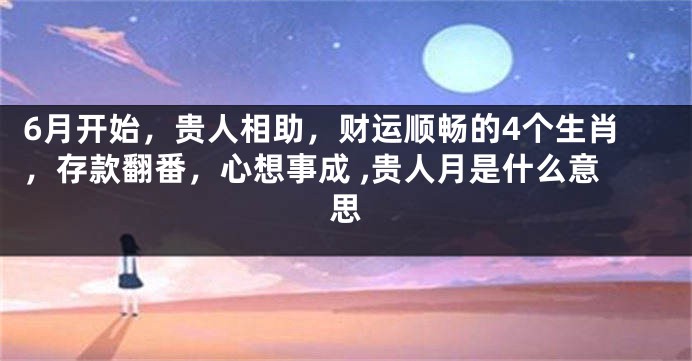 6月开始，贵人相助，财运顺畅的4个生肖，存款翻番，心想事成 ,贵人月是什么意思