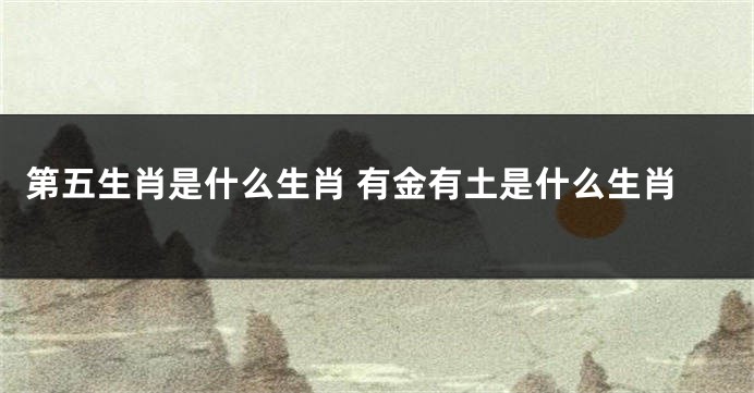 第五生肖是什么生肖 有金有土是什么生肖