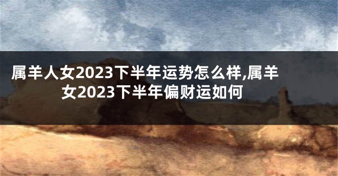 属羊人女2023下半年运势怎么样,属羊女2023下半年偏财运如何